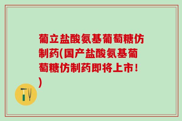 葡立盐酸氨基葡萄糖仿制药(国产盐酸氨基葡萄糖仿制药即将上市！)