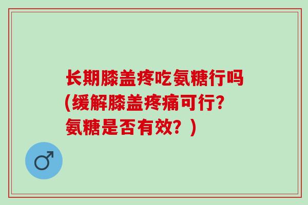 长期膝盖疼吃氨糖行吗(缓解膝盖疼痛可行？氨糖是否有效？)