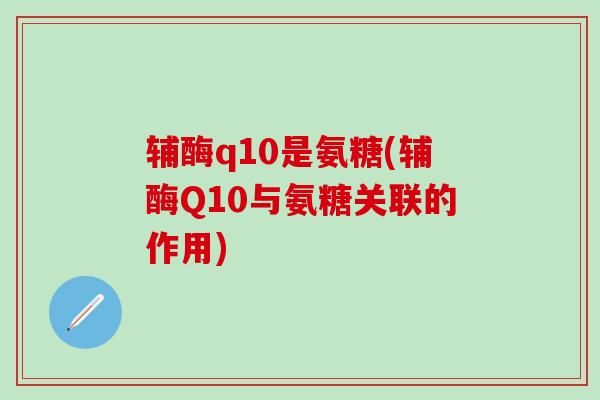 辅酶q10是氨糖(辅酶Q10与氨糖关联的作用)