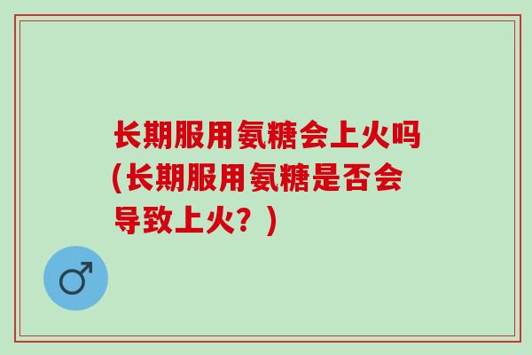 长期服用氨糖会上火吗(长期服用氨糖是否会导致上火？)