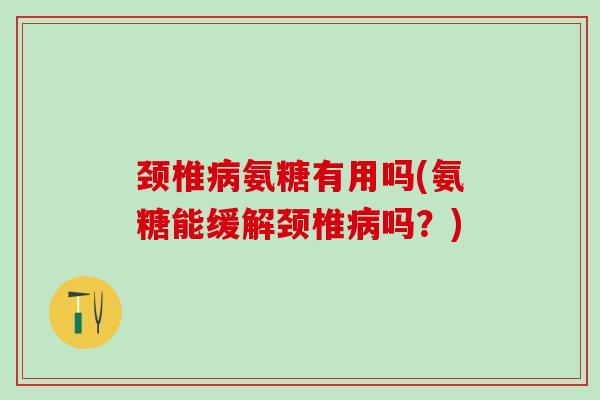 颈椎病氨糖有用吗(氨糖能缓解颈椎病吗？)