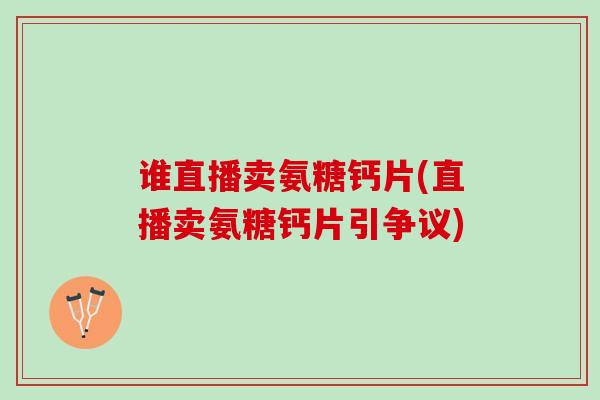 谁直播卖氨糖钙片(直播卖氨糖钙片引争议)