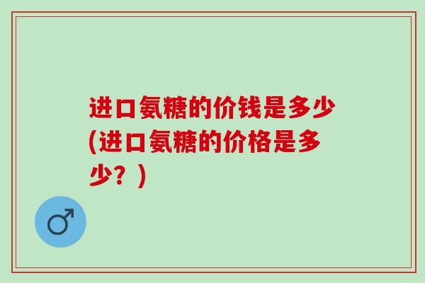 进口氨糖的价钱是多少(进口氨糖的价格是多少？)