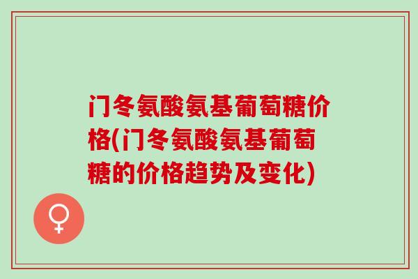 门冬氨酸氨基葡萄糖价格(门冬氨酸氨基葡萄糖的价格趋势及变化)