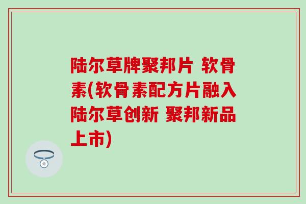 陆尔草牌聚邦片 软骨素(软骨素配方片融入陆尔草创新 聚邦新品上市)