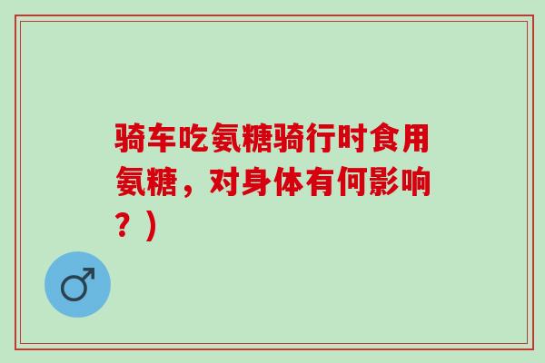骑车吃氨糖骑行时食用氨糖，对身体有何影响？)