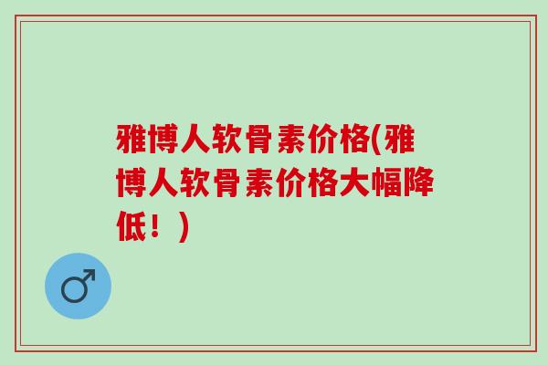 雅博人软骨素价格(雅博人软骨素价格大幅降低!) 雅博人软骨素价格(雅博人软骨素价格大幅降低!)