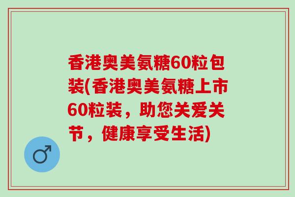 香港奥美氨糖60粒包装(香港奥美氨糖上市60粒装，助您关爱关节，健康享受生活)
