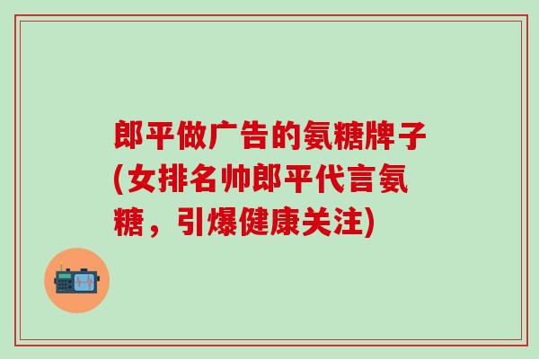 郎平做广告的氨糖牌子(女排名帅郎平代言氨糖，引爆健康关注)