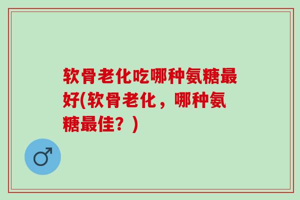 软骨老化吃哪种氨糖最好(软骨老化，哪种氨糖最佳？)