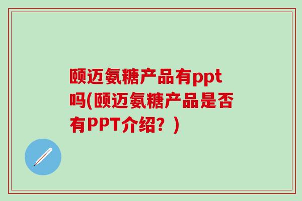 颐迈氨糖产品有ppt吗(颐迈氨糖产品是否有PPT介绍？)