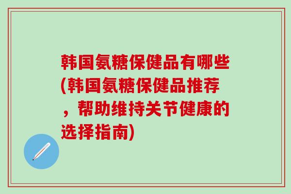韩国氨糖保健品有哪些(韩国氨糖保健品推荐，帮助维持关节健康的选择指南)