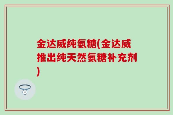 金达威纯氨糖(金达威推出纯天然氨糖补充剂) 金达威纯氨糖(金达威推出纯天然氨糖补充剂)