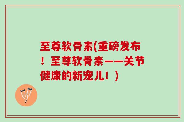 至尊软骨素(重磅发布！至尊软骨素——关节健康的新宠儿！)