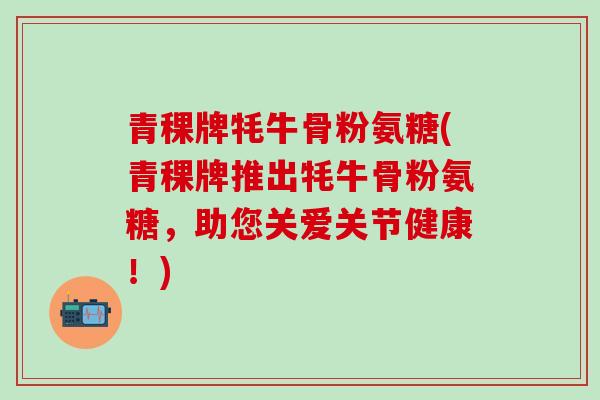 青稞牌牦牛骨粉氨糖(青稞牌推出牦牛骨粉氨糖，助您关爱关节健康！)
