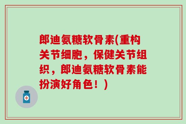 郎迪氨糖软骨素(重构关节细胞，保健关节组织，郎迪氨糖软骨素能扮演好角色！)