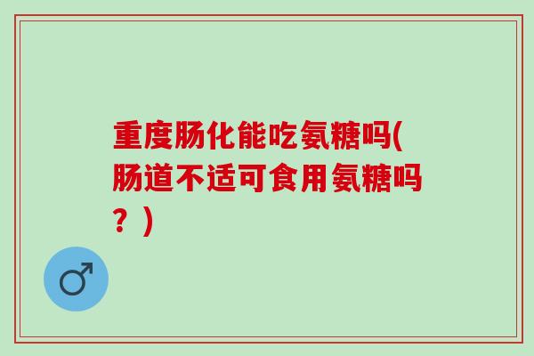 重度肠化能吃氨糖吗(肠道不适可食用氨糖吗？)