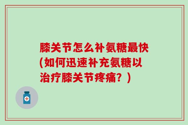 膝关节怎么补氨糖最快(如何迅速补充氨糖以治疗膝关节疼痛？)