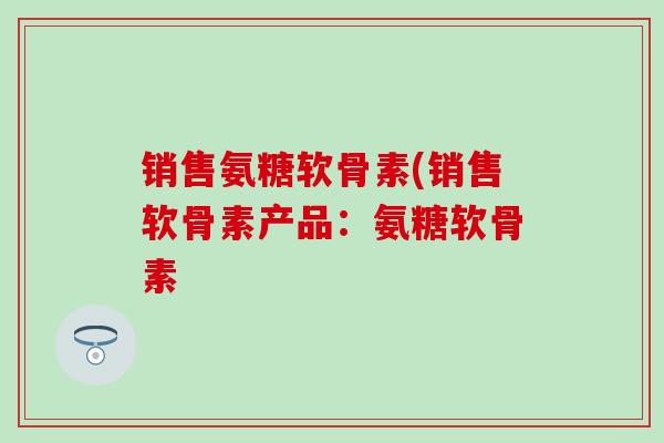 销售氨糖软骨素(销售软骨素产品：氨糖软骨素