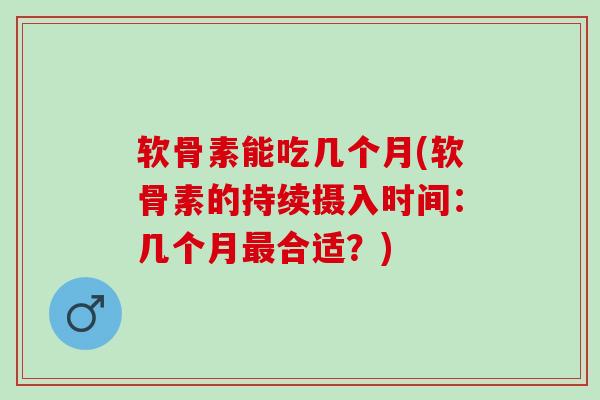 软骨素能吃几个月(软骨素的持续摄入时间：几个月最合适？)