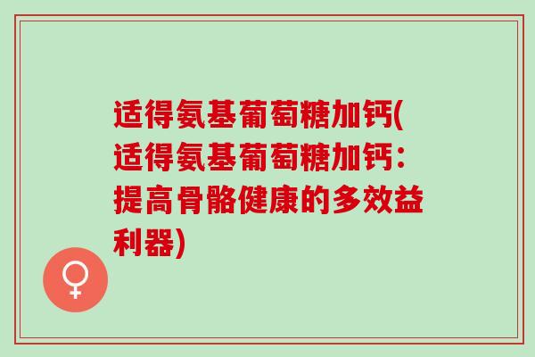 适得氨基葡萄糖加钙(适得氨基葡萄糖加钙：提高骨骼健康的多效益利器)