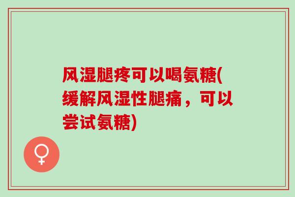 风湿腿疼可以喝氨糖(缓解风湿性腿痛，可以尝试氨糖)
