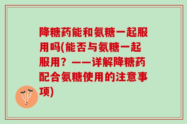 降糖药能和氨糖一起服用吗(能否与氨糖一起服用？——详解降糖药配合氨糖使用的注意事项)