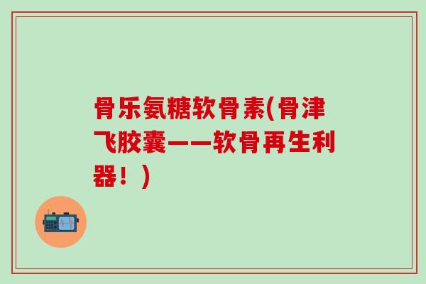 骨乐氨糖软骨素(骨津飞胶囊——软骨再生利器！)