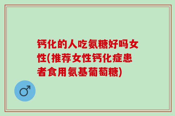 钙化的人吃氨糖好吗女性(推荐女性钙化症患者食用氨基葡萄糖)