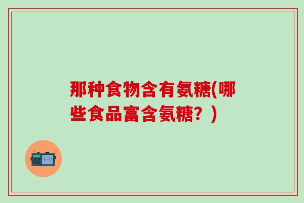 那种食物含有氨糖(哪些食品富含氨糖?) 那种食物含有氨糖(哪些食品富含氨糖?)