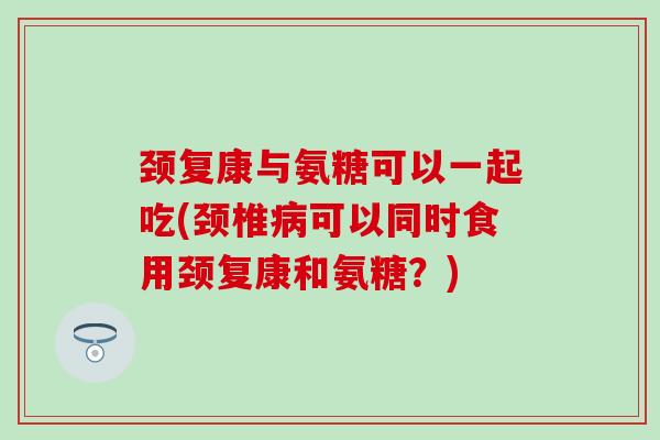 颈复康与氨糖可以一起吃(颈椎病可以同时食用颈复康和氨糖？)