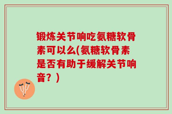 锻炼关节响吃氨糖软骨素可以么(氨糖软骨素是否有助于缓解关节响音？)
