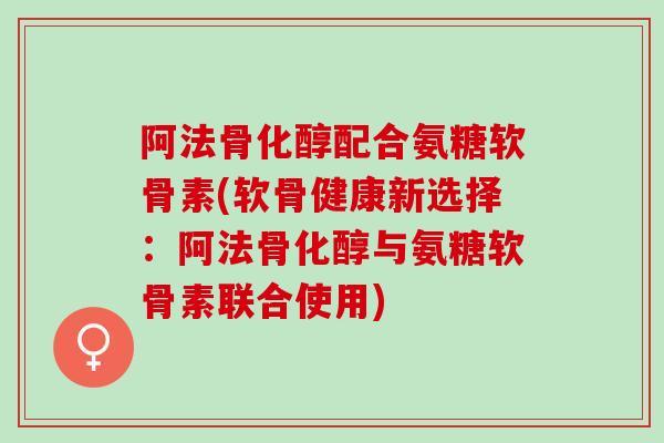阿法骨化醇配合氨糖软骨素(软骨健康新选择：阿法骨化醇与氨糖软骨素联合使用)