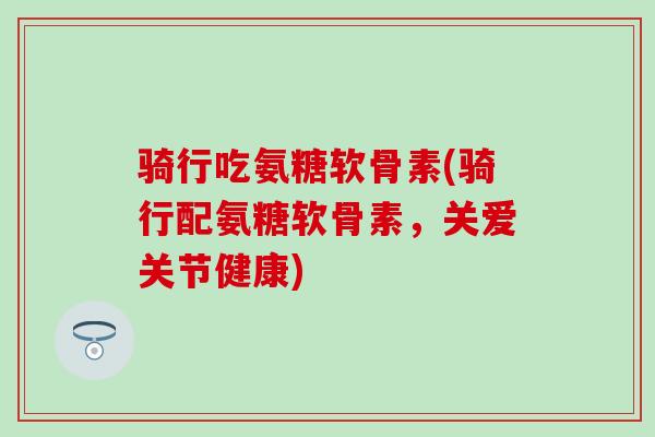 骑行吃氨糖软骨素(骑行配氨糖软骨素,关爱关节健康) 骑行吃氨糖软骨素(骑行配氨糖软骨素,关爱关节健康)