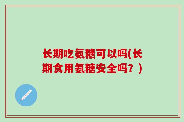 长期吃氨糖可以吗(长期食用氨糖安全吗？)