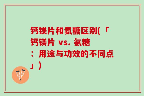 钙镁片和氨糖区别(「钙镁片 vs. 氨糖：用途与功效的不同点」)