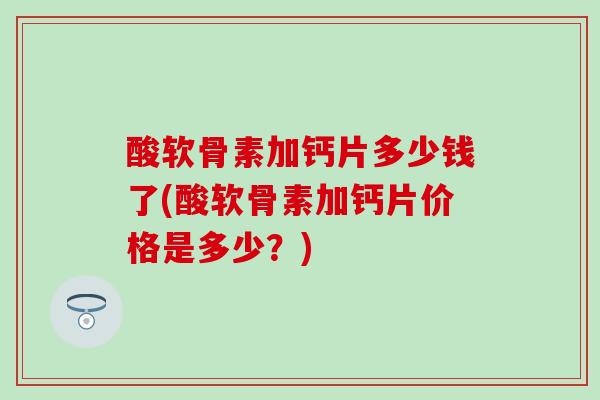 酸软骨素加钙片多少钱了(酸软骨素加钙片价格是多少?) 酸软骨素加钙片多少钱了(酸软骨素加钙片价格是多少?)