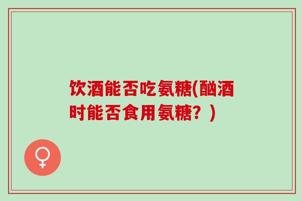 饮酒能否吃氨糖(酗酒时能否食用氨糖？)