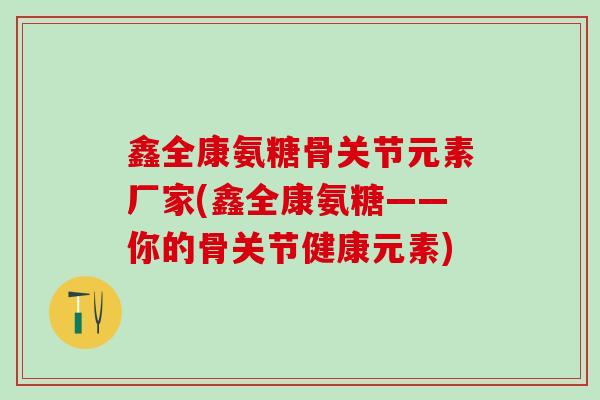 鑫全康氨糖骨关节元素厂家(鑫全康氨糖——你的骨关节健康元素)