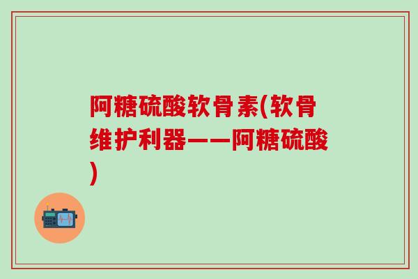 阿糖硫酸软骨素(软骨维护利器——阿糖硫酸)