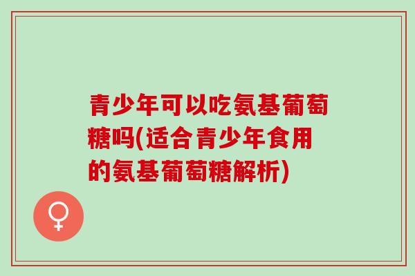青少年可以吃氨基葡萄糖吗(适合青少年食用的氨基葡萄糖解析) 青少年可以吃氨基葡萄糖吗(适合青少年食用的氨基葡萄糖解析)