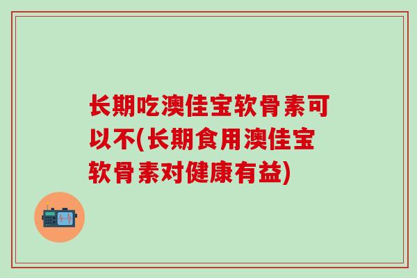 长期吃澳佳宝软骨素可以不(长期食用澳佳宝软骨素对健康有益)