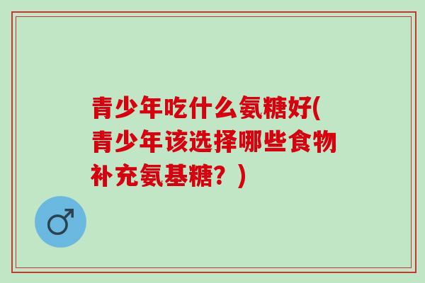 青少年吃什么氨糖好(青少年该选择哪些食物补充氨基糖？)