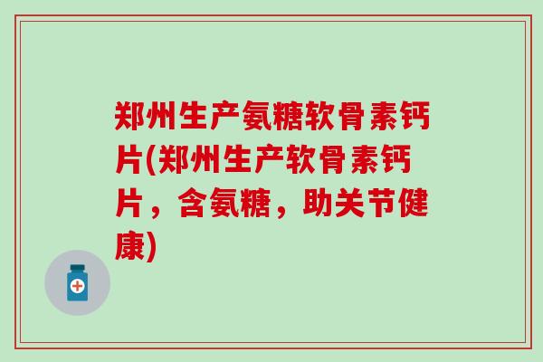 郑州生产氨糖软骨素钙片(郑州生产软骨素钙片，含氨糖，助关节健康)