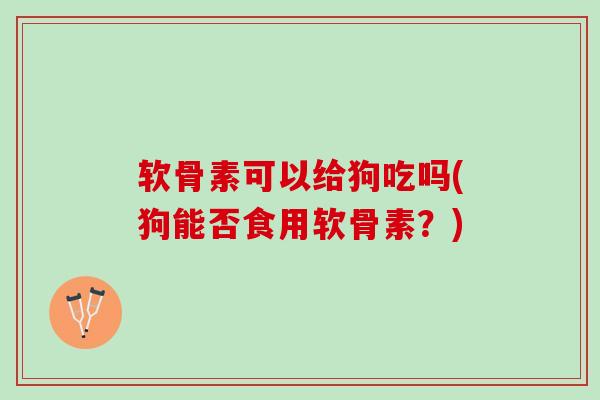 软骨素可以给狗吃吗(狗能否食用软骨素？)