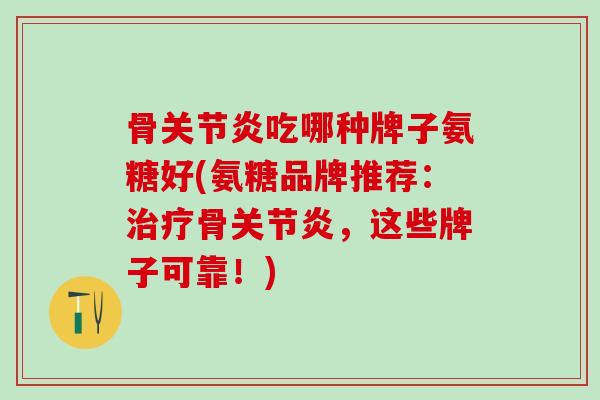 骨关节炎吃哪种牌子氨糖好(氨糖品牌推荐：治疗骨关节炎，这些牌子可靠！)