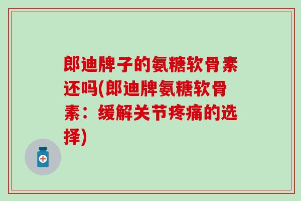 郎迪牌子的氨糖软骨素还吗(郎迪牌氨糖软骨素：缓解关节疼痛的选择)
