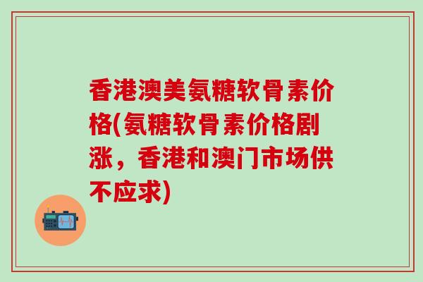 香港澳美氨糖软骨素价格(氨糖软骨素价格剧涨,香港和澳门市场供不应求) 香港澳美氨糖软骨素价格(氨糖软骨素价格剧涨,香港和澳门市场供不应求)