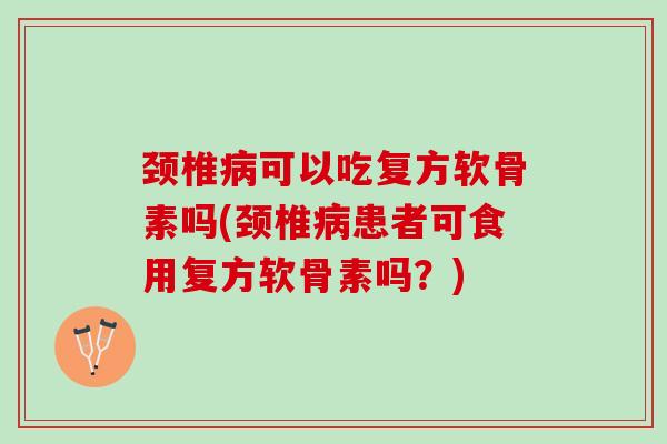 颈椎病可以吃复方软骨素吗(颈椎病患者可食用复方软骨素吗？)