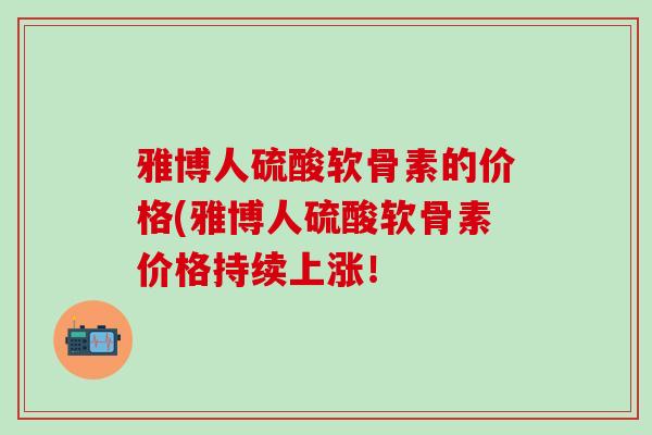雅博人硫酸软骨素的价格(雅博人硫酸软骨素价格持续上涨！